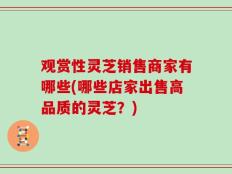 观赏性灵芝销售商家有哪些(哪些店家出售高品质的灵芝？)