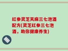 红参灵芝天麻三七泡酒配方(灵芝红参三七泡酒，助你健康养生)