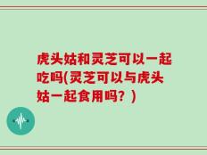 虎头姑和灵芝可以一起吃吗(灵芝可以与虎头姑一起食用吗？)