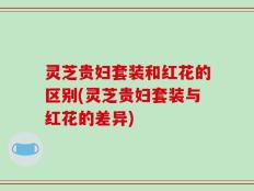 灵芝贵妇套装和红花的区别(灵芝贵妇套装与红花的差异)