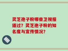 灵芝孢子粉哪些卫视报道过？灵芝孢子粉的知名度与宣传情况？