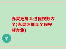 赤灵芝加工过程视频大全(赤灵芝加工全程视频合集)