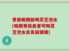 胃癌晚期能喝灵芝泡水(晚期胃癌患者可喝灵芝泡水且有益健康)