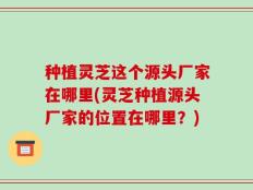种植灵芝这个源头厂家在哪里(灵芝种植源头厂家的位置在哪里？)