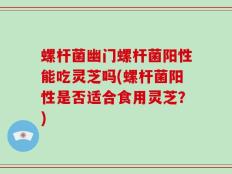 螺杆菌幽门螺杆菌阳性能吃灵芝吗(螺杆菌阳性是否适合食用灵芝？)