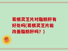 葛根灵芝片对脂肪肝有好处吗(葛根灵芝片能改善脂肪肝吗？)