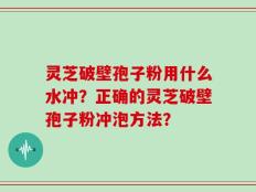 灵芝破壁孢子粉用什么水冲？正确的灵芝破壁孢子粉冲泡方法？