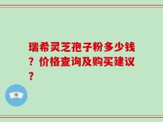 瑞希灵芝孢子粉多少钱？价格查询及购买建议？