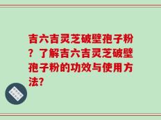 吉六吉灵芝破壁孢子粉？了解吉六吉灵芝破壁孢子粉的功效与使用方法？
