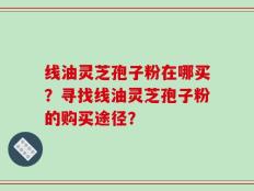 线油灵芝孢子粉在哪买？寻找线油灵芝孢子粉的购买途径？