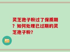 灵芝孢子粉过了保质期？如何处理已过期的灵芝孢子粉？