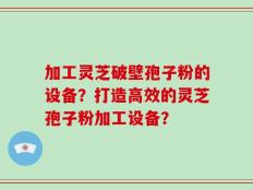 加工灵芝破壁孢子粉的设备？打造高效的灵芝孢子粉加工设备？