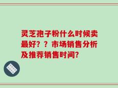灵芝孢子粉什么时候卖最好？？市场销售分析及推荐销售时间？