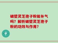 破壁灵芝孢子粉能补气吗？解析破壁灵芝孢子粉的功效与作用？
