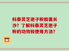 科泰灵芝孢子粉胶囊长沙？了解科泰灵芝孢子粉的功效和使用方法？