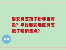 磐安灵芝孢子粉哪里有卖？寻找磐安地区灵芝孢子粉销售点？