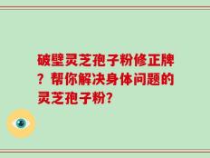 破壁灵芝孢子粉修正牌？帮你解决身体问题的灵芝孢子粉？