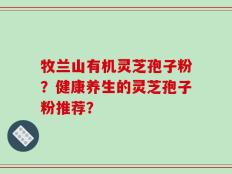 牧兰山有机灵芝孢子粉？健康养生的灵芝孢子粉推荐？