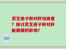 灵芝孢子粉对肝功损害？探讨灵芝孢子粉对肝脏健康的影响？