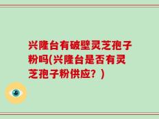 兴隆台有破壁灵芝孢子粉吗(兴隆台是否有灵芝孢子粉供应？)
