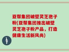 亚帮集团破壁灵芝孢子粉(亚帮集团推出破壁灵芝孢子粉产品，打造健康生活新风尚)