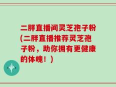 二胖直播间灵芝孢子粉(二胖直播推荐灵芝孢子粉，助你拥有更健康的体魄！)
