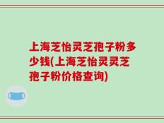 上海芝怡灵芝孢子粉多少钱(上海芝怡灵灵芝孢子粉价格查询)