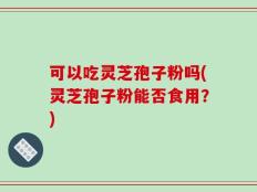 可以吃灵芝孢子粉吗(灵芝孢子粉能否食用？)