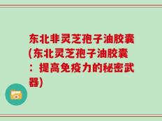 东北非灵芝孢子油胶囊(东北灵芝孢子油胶囊：提高免疫力的秘密武器)