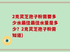 2克灵芝孢子粉需要多少水最佳最佳水量是多少？2克灵芝孢子粉需知道)