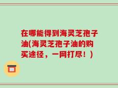 在哪能得到海灵芝孢子油(海灵芝孢子油的购买途径，一网打尽！)