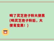 喝了灵芝孢子粉大便黑(喝灵芝孢子粉后，大便竟变黑！)