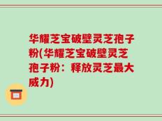 华耀芝宝破壁灵芝孢子粉(华耀芝宝破壁灵芝孢子粉：释放灵芝最大威力)