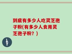 到底有多少人吃灵芝孢子粉(有多少人食用灵芝孢子粉？)