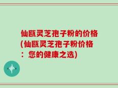 仙瓯灵芝孢子粉的价格(仙瓯灵芝孢子粉价格：您的健康之选)