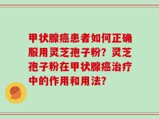 甲状腺癌患者如何正确服用灵芝孢子粉？灵芝孢子粉在甲状腺癌治疗中的作用和用法？
