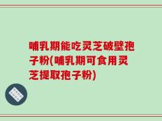 哺乳期能吃灵芝破壁孢子粉(哺乳期可食用灵芝提取孢子粉)