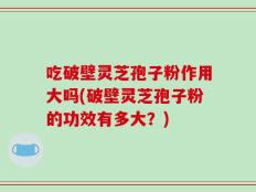 吃破壁灵芝孢子粉作用大吗(破壁灵芝孢子粉的功效有多大？)
