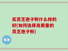 买灵芝孢子粉什么样的好(如何选择高质量的灵芝孢子粉)