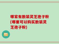 哪家有散装灵芝孢子粉(哪里可以购买散装灵芝孢子粉)