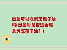 出差可以吃灵芝孢子油吗(出差时是否适合服食灵芝孢子油？)