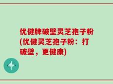 优健牌破壁灵芝孢子粉(优健灵芝孢子粉：打破壁，更健康)