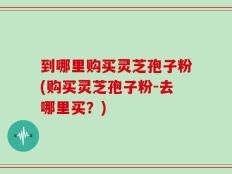 到哪里购买灵芝孢子粉(购买灵芝孢子粉-去哪里买？)