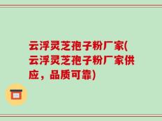 云浮灵芝孢子粉厂家(云浮灵芝孢子粉厂家供应，品质可靠)
