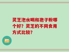 灵芝泡水喝和孢子粉哪个好？灵芝的不同食用方式比较？