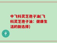 中飞科灵芝孢子油(飞科灵芝孢子油：健康生活的新选择)