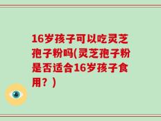 16岁孩子可以吃灵芝孢子粉吗(灵芝孢子粉是否适合16岁孩子食用？)