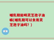 哺乳期能喝灵芝孢子油嘛(哺乳期可以食用灵芝孢子油吗？)