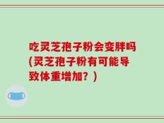 吃灵芝孢子粉会变胖吗(灵芝孢子粉有可能导致体重增加？)