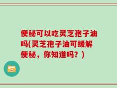 便秘可以吃灵芝孢子油吗(灵芝孢子油可缓解便秘，你知道吗？)